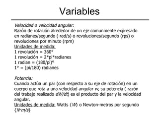 Variables Velocidad o velocidad angular: Razón de rotación alrededor de un eje comunmente expresado en radianes/segundo ( rad/s) o revoluciones/segundo (rps) o revoluciones por minuto (rpm) Unidades de medida: 1 revolución = 360° 1 revolución = 2*pi*radianes 1 radian = (180/pi)° 1° = (pi/180) radianes Potencia: Cuando actúa un par (con respecto a su eje de rotación) en un cuerpo que rota a una velocidad angular  w , su potencia ( razón del trabajo realizado  dW/dt ) es el producto del par y la velocidad angular. Unidades de medida:  Watts { W } o Newton-metros por segundo { N·m/s } 