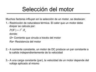 Selección del motor Muchos factores influyen en la selección de un motor, se destacan: 1.- Restricción de naturaleza térmica. El calor que un motor debe disipar se calcula por: donde: I2 = Corriente que circula a través del motor Ra = Resistencia del motor 2.- A corriente constante, un motor de DC produce un par constante a la salida independientemente de la velocidad 3.- A una carga constante (par), la velocidad de un motor depende del voltaje aplicado al mismo 