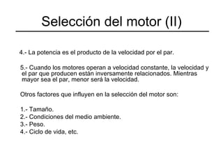 4.- La potencia es el producto de la velocidad por el par. 5.- Cuando los motores operan a velocidad constante, la velocidad y el par que producen están inversamente relacionados. Mientras mayor sea el par, menor será la velocidad. Otros factores que influyen en la selección del motor son: 1.- Tamaño. 2.- Condiciones del medio ambiente. 3.- Peso. 4.- Ciclo de vida, etc. Selección del motor (II) 
