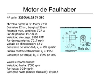 Motor de Faulhaber N º serie:  2230U012S 74 380   MicroMo Coreless DC Motor 2230 Diámetro 22mm, Longitud 30mm Potencia máx. continua: 3'27 w Par de parada: 1’87 oz-in Velocidad sin carga: 9500 RPM Par de rozamiento: 0’017 oz-in Voltaje de alimentación: 12 V Constante de velocidad, k n  = 799 rpm/V Fuerza contraelectromotriz: k E  = 1’250 Constante de torque, k M  = 1’699 oz-in/A   Valores recomendados: Velocidad hasta: 8’000 rpm Par hasta: 0’354 oz-in Corriente hasta (límites térmicos): 0’450 A   