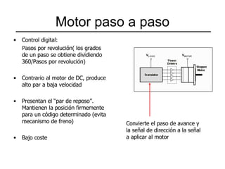 Motor paso a paso Control digital: Pasos por revolución( los grados de un paso se obtiene dividiendo 360/Pasos por revolución) Contrario al motor de DC, produce alto par a baja velocidad Presentan el “par de reposo”. Mantienen la posición firmemente para un código determinado (evita mecanismo de freno) Bajo coste Convierte el paso de avance y  la señal de dirección a la señal a aplicar al motor 