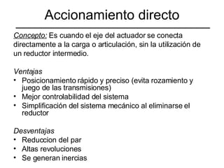 Accionamiento directo Concepto:  Es cuando el eje del actuador se conecta  directamente a la carga o articulación, sin la utilización de  un reductor intermedio. Ventajas Posicionamiento rápido y preciso (evita rozamiento y juego de las transmisiones) Mejor controlabilidad del sistema Simplificación del sistema mecánico al eliminarse el reductor Desventajas Reduccion del par Altas revoluciones Se generan inercias 