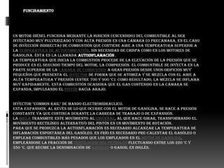 FUNCINAMIENTO




Un motor diésel funciona mediante la ignición (encendido) del combustible al ser
inyectado muy pulverizado y con alta presión en una cámara (o precámara, en el caso
de inyección indirecta) de combustión que contiene aire a una temperatura superior a
la temperatura de autocombustión, sin necesidad de chispa como en los motores de
gasolina. Ésta es la llamada autoinflamación .
La temperatura que inicia la combustión procede de la elevación de la presión que se
produce en el segundo tiempo del motor, la compresión. El combustible se inyecta en la
parte superior de la cámara de combustión a gran presión desde unos orificios muy
pequeños que presenta el inyector de forma que se atomiza y se mezcla con el aire a
alta temperatura y presión (entre 700 y 900 °C). Como resultado, la mezcla se inflama
muy rápidamente. Esta combustión ocasiona que el gas contenido en la cámara se
expanda, impulsando el pistón hacia abajo.


inyector "common rail" de mando electrohidráulico.
Esta expansión, al revés de lo que ocurre con el motor de gasolina, se hace a presión
constante ya que continúa durante la carrera de trabajo o de expansión.
La biela transmite este movimiento al cigüeñal, al que hace girar, transformando el
movimiento rectilíneo alternativo del pistón en un movimiento de rotación.
Para que se produzca la autoinflamación es necesario alcanzar la temperatura de
inflamación espontánea del gasóleo. En frío es necesario pre-calentar el gasóleo o
emplear combustibles más pesados que los empleados en el motor de gasolina,
empleándose la fracción de destilación del petróleo fluctuando entre los 220 °C y
350 °C, que recibe la denominación de gasóleo o gasoil en inglés.
 