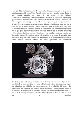 completó el desarrollo de un motor de combustión interna con un diseño revolucionario,
actualmente conocido como Motor Wankel. Utiliza un rotor triangular-lobular dentro de
una     cámara     ovalada,   en    lugar     de     un    pistón    y    un    cilindro.
La mezcla de combustible y aire es absorbida a través de un orificio de aspiración y
queda atrapada entre una de las caras del rotor y la pared de la cámara. La rotación del
rotor comprime la mezcla, que se enciende con una bujía. Los gases se expulsan a través
de un orificio de expulsión con el movimiento del rotor. El ciclo tiene lugar una vez en
cada una de las caras del rotor, produciendo tres fases de potencia en cada giro.
El motor de Wankel es compacto y ligero en comparación con los motores de pistones,
por lo que ganó importancia durante la crisis del petróleo en las décadas de 1970 y
1980. Además, funciona casi sin vibraciones y su sencillez mecánica permite una
fabricación barata. No requiere mucha refrigeración, y su centro de gravedad bajo
aumenta la seguridad en la conducción. No obstante salvo algunos ejemplos prácticos
como algunos vehículos Mazda, ha tenido problemas de durabilidad.




•La turbina de combustión, utilizada principalmente para la aeronáutica, para la
impulsión de aviones, helicópteros y hasta vehículos sub y súper sònicos, estos primeros
los Subsónicos son vehiculos que viajan por debajo de la velocidad del sonido y los
supersónicos son vehiculos que pasan la barrera del sonido, La velocidad del sonido es
la velocidad de propagación de las ondas sonoras. En la atmósfera terrestre es de 343
m/s (a 20 °C de temperatura). La velocidad del sonido varía en función del medio en el
que                                     se                                     trasmite).
 