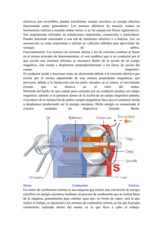 eléctricos son reversibles, pueden transformar energía mecánica en energía eléctrica
funcionando como generadores. Los motores eléctricos de tracción usados en
locomotoras realizan a menudo ambas tareas, si se los equipa con frenos regenerativos.
Son ampliamente utilizados en instalaciones industriales, comerciales y particulares.
Pueden funcionar conectados a una red de suministro eléctrico o a baterías. Así, en
automóviles se están empezando a utilizar en vehículos híbridos para aprovechar las
ventajas                                   de                                   ambos.
Funcionamiento: Los motores de corriente alterna y los de corriente continua se basan
en el mismo principio de funcionamiento, el cual establece que si un conductor por el
que circula una corriente eléctrica se encuentra dentro de la acción de un campo
magnético, éste tiende a desplazarse perpendicularmente a las líneas de acción del
campo                                                                       magnético.
El conductor tiende a funcionar como un electroimán debido a la corriente eléctrica que
circula por el mismo adquiriendo de esta manera propiedades magnéticas, que
provocan, debido a la interacción con los polos ubicados en el estator, el movimiento
circular      que       se      observa      en      el     rotor      del       motor.
Partiendo del hecho de que cuando pasa corriente por un conductor produce un campo
magnético, además si lo ponemos dentro de la acción de un campo magnético potente,
el producto de la interacción de ambos campos magnéticos hace que el conductor tienda
a desplazarse produciendo así la energía mecánica. Dicha energía es comunicada al
exterior         mediante         un        dispositivo        llamado           flecha.




Motor                                  Conbustión                                 Externa:
Un motor de combustion externa es una máquina que realiza una conversión de energía
calorífica en energía mecánica mediante un proceso de combustión que se realiza fuera
de la máquina, generalmente para calentar agua que, en forma de vapor, será la que
realice el trabajo, en oposición a los motores de combustión interna, en los que la propia
combustión, realizada dentro del motor, es la que lleva a cabo el trabajo.
 