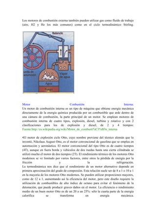 Los motores de combustión externa también pueden utilizar gas como fluido de trabajo
(aire, H2 y He los más comunes) como en el ciclo termodinámico Stirling.




Motor                                Conbustión                            Interna:
Un motor de combustión interna es un tipo de máquina que obtiene energía mecánica
directamente de la energía química producida por un combustible que arde dentro de
una cámara de combustión, la parte principal de un motor. Se emplean motores de
combustión interna de cuatro tipos, explosión, diesel, turbina y rotativo y con 2
clasificaciones para los de explosión y diesel, de 2 y 4 tiempos:
Fuente:http://es.wikipedia.org/wiki/Motor_de_combusti%C3%B3n_interna

•El motor de explosión ciclo Otto, cuyo nombre proviene del técnico alemán que lo
inventó, Nikolaus August Otto, es el motor convencional de gasolina que se emplea en
automoción y aeronáutica. El motor convencional del tipo Otto es de cuatro tiempos
(4T), aunque en fuera borda y vehículos de dos ruedas hasta una cierta cilindrada se
utilizó mucho el motor de dos tiempos (2T). El rendimiento térmico de los motores Otto
modernos se ve limitado por varios factores, entre otros la pérdida de energía por la
fricción                    y                      la                    refrigeración.
La termodinámica nos dice que el rendimiento de un motor alternativo depende en
primera aproximación del grado de compresión. Esta relación suele ser de 8 a 1 o 10 a 1
en la mayoría de los motores Otto modernos. Se pueden utilizar proporciones mayores,
como de 12 a 1, aumentando así la eficiencia del motor, pero este diseño requiere la
utilización de combustibles de alto índice de octano para evitar el fenómeno de la
detonación, que puede producir graves daños en el motor. La eficiencia o rendimiento
medio de un buen motor Otto es de un 20 a un 25%: sólo la cuarta parte de la energía
calorífica        se         transforma          en          energía         mecánica.
 