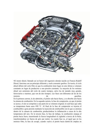 •El motor diésel, llamado así en honor del ingeniero alemán nacido en Francia Rudolf
Diesel, funciona con un principio diferente y suele consumir gasóleo. En teoría, el ciclo
diésel difiere del ciclo Otto en que la combustión tiene lugar en este último a volumen
constante en lugar de producirse a una presión constante. La mayoría de los motores
diésel son asimismo del ciclo de cuatro tiempos, salvo los de tamaño muy grande,
ferroviarios o marinos, que son de dos tiempos. Las fases son diferentes de las de los
motores                                    de                                    gasolina.
En la primera carrera, la de admisión, el pistón sale hacia fuera, y se absorbe aire hacia
la cámara de combustión. En la segunda carrera, la fase de compresión, en que el pistón
se acerca. el aire se comprime a una parte de su volumen original, lo cual hace que suba
su temperatura hasta unos 850 °C. Al final de la fase de compresión se inyecta el
combustible a gran presión mediante la inyección de combustible con lo que se atomiza
dentro de la cámara de combustión, produciéndose la inflamación a causa de la alta
temperatura del aire. En la tercera fase, la fase de trabajo, la combustión empuja el
pistón hacia fuera, trasmitiendo la fuerza longitudinal al cigüeñal a través de la biela,
transformándose en fuerza de giro par motor. La cuarta fase es, al igual que en los
motores Otto, la fase de escape, cuando vuelve el pistón hacia dentro.Se emplea en
 