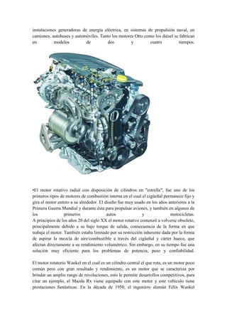instalaciones generadoras de energía eléctrica, en sistemas de propulsión naval, en
camiones, autobuses y automóviles. Tanto los motores Otto como los diésel se fabrican
en          modelos         de        dos          y         cuatro          tiempos.




•El motor rotativo radial con disposición de cilindros en "estrella", fue uno de los
primeros tipos de motores de combustión interna en el cual el cigüeñal permanece fijo y
gira el motor entero a su alrededor. El diseño fue muy usado en los años anteriores a la
Primera Guerra Mundial y durante ésta para propulsar aviones, y también en algunos de
los               primeros               autos              y              motocicletas.
A principios de los años 20 del siglo XX el motor rotativo comenzó a volverse obsoleto,
principalmente debido a su bajo torque de salida, consecuencia de la forma en que
trabaja el motor. También estaba limitado por su restricción inherente dada por la forma
de aspirar la mezcla de aire/combustible a través del cigüeñal y cárter hueco, que
afectan directamente a su rendimiento volumétrico. Sin embargo, en su tiempo fue una
solución muy eficiente para los problemas de potencia, peso y confiabilidad.

El motor rotatorio Wankel en el cual es un cilindro central el que rota, es un motor poco
común pero con gran resultado y rendimiento, es un motor que se caracteriza por
brindar un amplio rango de revoluciones, esto le permite desarrollos competitivos, para
citar un ejemplo, el Mazda Rx viene equipado con este motor y este vehiculo tiene
prestaciones fantásticas. En la década de 1950, el ingeniero alemán Félix Wankel
 