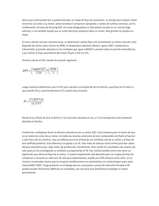 Ahora que usted puede leer y puede entender un mapa de flujo de compresor, su tiempo para deducir cómo
encontrar un turbo a su motor, seleccionando el compresor apropiado y ruedas de turbina correctas, con la
combinación correcta de Housing A/R. Un turbo desigualado no sólo podría resultar en un retraso (lag)
extremo, si no también puede que su turbo derroche potencia sobre su motor. Más grande no siempre es
mejor

El único cálculo real que necesita hacer, es determinar cuánto flujo aire actualmente su motor necesita. Esto
depende de varios cosas incluso las RPM, la temperatura absoluta (Rankin, igual a 460 + temperatura
Fahrenheit), la presión absoluta en los multiples (psi, igual a BOOST o presión sobre la presión atmosférica),
y por último el flujo volumétrico del motor fluyen o EVF en cfm.

Primero calcule el EVF usando la ecuación siguiente:




Luego nosotros deberemos usar el EVF para calcular la cantidad de aire en lb/min, que fluye en el motor a
que presión (P) y a que temperatura (T) usando esta ecuación:




Donde N es el flujo de aire en lb/min, P es la presión absoluta en psi, y T es la temperatura del ambiente
absoluta en Rankin.



Finalmente, multiplique N por la eficacia volumétrica de su motor (VE). Esto compensa por el hecho de que
no en todos los ciclos de su motor, no todas las mezclas anteriores de aire combustible (air/fuel) se fuerzan
a salir fuera de los cilindros. Hay una diferencia entre el flujo de aire (airflow) real de su motor y el flujo de
aire (airflow) predicho. Esta diferencia se iguala a un VE. Hay miles de valiosas horas online para leer sobre
eficacia volumétrica por cada motor de producción, literalmente. Para recibir los resultados más exactos de
este paso yo iría investigando su artefacto y proponiendo el VE más realista posible como esto tiene un
significado que afecta el flujo de su motor. Si usted simplemente está desordenado con mapas de flujo de
compresor y necesita un valor por VE sólo para experimentar, puede usar 85% eficacia como valor, es un
número conservador bueno para la mayoría modificaciones en automóviles con turbochargers para rpms
hasta (6500-7500). Tenga presente sin embargo que en una puesta a punto de inducción forzada el VE
puede exceder fácilmente 100% de sus resultados, por eso será muy beneficioso investigar su motor
previamente.
 