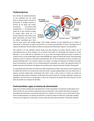 Turbocompresor
Este sistema de sobrealimentación,
el más empleado hoy día, sobre
todo en motores diesel, consiste en
aprovechar la energía mecánica y
térmica de los gases del escape,
accionando        una turbina unida
coaxialmente a un Compresor por
medio de un eje. Cuando los gases
de escape salen, antes de ir al
escape, pasan por esta turbina y los
gases ejerciendo una fuerza sobre
sus álabes, haciéndola girar tanto
más de prisa cuanta más energía tengan. Esta energía mecánica de giro adquirida por la turbina es
transmitida al compresor, el aspira aire del filtro y lo empuja aprovechando la fuerza centrífuga hacia el
colector de admisión. De este modo se obtiene una presión de alimentación superior a la atmosférica.

Este sistema es el más utilizado, porque ocupa muy poco espacio, da mucho más par motor y por lo
tanto potencia que los otros sistemas y es el sistema más barato. En desventaja este sistema es el más
delicado, si no se cuida bien la lubricación de su eje es fácil que tenga problemas porque la turbina se
calienta mucho, ya que puede llegar a girar hasta 400.000 rpm, según el tamaño del mismo. Otra desventaja
(relativa) es que si se desea una respuesta ya desde bajas rpm, ha de ser pequeño el turbo y no alcanza una
presión demasiado alta. Si al contrario usamos uno mayor, su tiempo de respuesta es también más largo.
Estos inconvenientes se palían con los turbocompresores controlados Los turbos más pequeños tienen un
sistema mecánico de limitación del régimen de la turbina y por tanto de la presión, llamado "Waste-gate"

La nueva generación de turbos se denominan turbos de geometría variable, este sistema varía la posición de
los álabes del interior de la caracola del turbo para tener una gran progresividad y de esta manera dar un
empuje constante desde bajas revoluciones del motor. Junto a estos turbos se instala una válvula de
descarga de sobre presión tarada por el fabricante para que el turbo de el empuje requerido, aunque son
regulables y de esta forma se puede jugar un poco con la potencia de empuje del turbo hasta los 1.5/1.8
bares de presión en el colector de admisión.



Particularidades según el sistema de alimentación
según sea el sistema utilizado para sobrealimentar el motor de gasolina, el compresor puede aspirar aire a
través del filtro de aire y enviarlo comprimido hacia el carburador, o bien aspirar mezcla de aire-gasolina
procedente del carburador y enviarlo directamente a los cilindros. En el primer caso, el carburador se sitúa
entre el turbocompresor y el colector de admisión y el sistema recibe el nombre de "carburador soplado";
mientras que el segundo, el carburador se monta antes del turbo, denominándose "carburador aspirado".
 