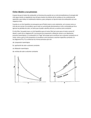 Ciclos ideales y sus procesos
A pesar de que el motor de combustión no funciona de acuerdo con un ciclo termodinámico el concepto del
ciclo sigue siendo un expediente muy útil para mostrar los efectos de los cambios en las condiciones de
operación, para indicar el rendimiento máximo y para comparar un tipo de motor de combustión con uno
respecto a otro.

Cuando en un ciclo hipotético se presupone que el fluido motor es aire solamente, se le conoce como un
ciclo de aire normal. Se considera, que el calor es suministrado directamente al ciclo o rechazado por él se
ignoran las pérdidas de calor, en tanto que el poder calorífico del aire, se estima como constante.

El ciclo Otto. Se puede trazar un ciclo hipotético para el motor Otto (así como para el motor común EC
diesel), a partir de un diagrama PV. Los procesos de compresión y dilatación vienen a ser idealmente,
procesos isoentrópicos. La combustión y la "fuga" del escape que se verifican casi a volumen constante en el
motor, ahora, para el ciclo propuesto se consideran como procesos a volumen específico constante. En
los diagramas PV y TS, se observan los mismos procesos que son:

ab: compresión isoentrópica

bc: aportación de calor a volumen constante

cd: dilatación isoentrópica

da: rechazo de calor a volumen constante
 