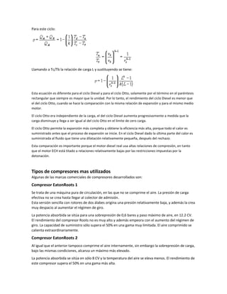 Para este ciclo:




Llamando a Tc/Tb la relación de carga L y sustituyendo se tiene:




Esta ecuación es diferente para el ciclo Diesel y para el ciclo Otto, solamente por el término en el paréntesis
rectangular que siempre es mayor que la unidad. Por lo tanto, el rendimiento del ciclo Diesel es menor que
el del ciclo Otto, cuando se hace la comparación con la misma relación de expansión y para el mismo medio
motor.

El ciclo Otto era independiente de la carga, el del ciclo Diesel aumenta progresivamente a medida que la
carga disminuye y llega a ser igual al del ciclo Otto en el límite de cero carga.

El ciclo Otto permite la expansión más completa y obtiene la eficiencia más alta, porque todo el calor es
suministrado antes que el proceso de expansión se inicie. En el ciclo Diesel dado la última parte del calor es
suministrada al fluido que tiene una dilatación relativamente pequeña, después del rechazo.

Esta comparación es importante porque el motor diesel real usa altas relaciones de compresión, en tanto
que el motor ECH está titado a relaciones relativamente bajas por las restricciones impuestas por la
detonación.



Tipos de compresores mas utilizados
Algunas de las marcas comerciales de compresores desarrollados son:

Compresor EatonRoots 1
Se trata de una máquina pura de circulación, en las que no se comprime el aire. La presión de carga
efectiva no se crea hasta llegar al colector de admisión.
Esta versión sencilla con rotores de dos álabes origina una presión relativamente baja, y además la crea
muy despacio al aumentar el régimen de giro.
La potencia absorbida se sitúa para una sobrepresión de 0,6 bares y paso máximo de aire, en 12.2 CV.
El rendimiento del compresor Roots no es muy alto y además empeora con el aumento del régimen de
giro. La capacidad de suministro sólo supera el 50% en una gama muy limitada. El aire comprimido se
calienta extraordinariamente.
Compresor EatonRoots 2
Al igual que el anterior tampoco comprime el aire internamente, sin embargo la sobrepresión de carga,
bajo las mismas condiciones, alcanza un máximo más elevado.
La potencia absorbida se sitúa en sólo 8 CV y la temperatura del aire se eleva menos. El rendimiento de
este compresor supera el 50% en una gama más alta.
 
