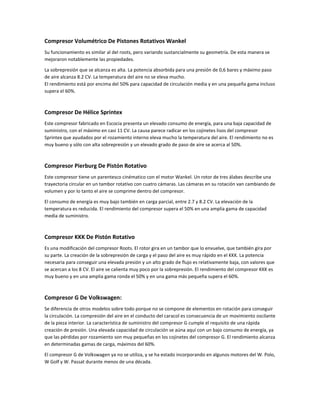 Compresor Volumétrico De Pistones Rotativos Wankel
Su funcionamiento es similar al del roots, pero variando sustancialmente su geometría. De esta manera se
mejoraron notablemente las propiedades.

La sobrepresión que se alcanza es alta. La potencia absorbida para una presión de 0,6 bares y máximo paso
de aire alcanza 8.2 CV. La temperatura del aire no se eleva mucho.
El rendimiento está por encima del 50% para capacidad de circulación media y en una pequeña gama incluso
supera el 60%.



Compresor De Hélice Sprintex
Este compresor fabricado en Escocia presenta un elevado consumo de energía, para una baja capacidad de
suministro, con el máximo en casi 11 CV. La causa parece radicar en los cojinetes lisos del compresor
Sprintex que ayudados por el rozamiento interno eleva mucho la temperatura del aire. El rendimiento no es
muy bueno y sólo con alta sobrepresión y un elevado grado de paso de aire se acerca al 50%.



Compresor Pierburg De Pistón Rotativo
Este compresor tiene un parentesco cinématico con el motor Wankel. Un rotor de tres álabes describe una
trayectoria circular en un tambor rotativo con cuatro cámaras. Las cámaras en su rotación van cambiando de
volumen y por lo tanto el aire se comprime dentro del compresor.

El consumo de energía es muy bajo también en carga parcial, entre 2.7 y 8.2 CV. La elevación de la
temperatura es reducida. El rendimiento del compresor supera el 50% en una amplia gama de capacidad
media de suministro.



Compresor KKK De Pistón Rotativo
Es una modificación del compresor Roots. El rotor gira en un tambor que lo envuelve, que también gira por
su parte. La creación de la sobrepresión de carga y el paso del aire es muy rápido en el KKK. La potencia
necesaria para conseguir una elevada presión y un alto grado de flujo es relativamente baja, con valores que
se acercan a los 8 CV. El aire se calienta muy poco por la sobrepresión. El rendimiento del compresor KKK es
muy bueno y en una amplia gama ronda el 50% y en una gama más pequeña supera el 60%.



Compresor G De Volkswagen:
Se diferencia de otros modelos sobre todo porque no se compone de elementos en rotación para conseguir
la circulación. La compresión del aire en el conducto del caracol es consecuencia de un movimiento oscilante
de la pieza interior. La característica de suministro del compresor G cumple el requisito de una rápida
creación de presión. Una elevada capacidad de circulación se aúna aquí con un bajo consumo de energía, ya
que las pérdidas por rozamiento son muy pequeñas en los cojinetes del compresor G. El rendimiento alcanza
en determinadas gamas de carga, máximos del 60%.

El compresor G de Volkswagen ya no se utiliza, y se ha estado incorporando en algunos motores del W. Polo,
W Golf y W. Passat durante menos de una década.
 
