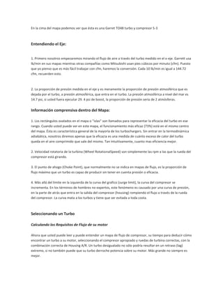 En la cima del mapa podemos ver que ésta es una Garret TO48 turbo y compresor S-3



Entendiendo el Eje:


1. Primero nosotros empezaremos mirando el flujo de aire a través del turbo medido en el x-eje. Garrett usa
lb/min en sus mapas mientras otras compañías como Mitsubishi usan pies cúbicos por minuto (cfm). Puesto
que yo pienso que es más fácil trabajar con cfm, haremos la conversión. Cada 10 lb/min es igual a 144.72
cfm, recuerden esto.



2. La proporción de presión medida en el eje y es meramente la proporción de presión atmosférica que es
dejada por el turbo, a presión atmosférica, que entra en el turbo. La presión atmosférica a nivel del mar es
14.7 psi, si usted fuera ejecutar 29. 4 psi de boost, la proporción de presión sería de 2 atmósferas.


Información comprensiva dentro del Mapa:

1. Los rectángulos ovalados en el mapa o "islas" son llamados para representar la eficacia del turbo en ese
rango. Cuando usted puede ver en este mapa, el funcionamiento más eficaz (73%) está en el mismo centro
del mapa. Ésta es característica general de la mayoría de los turbochargers. Sin entrar en la termodinámica
adiabática, nosotros diremos apenas que la eficacia es una medida de cuánto exceso de calor del turbo
queda en el aire comprimido que sale del mismo. Tan intuitivamente, cuanto mas eficiencia mejor.

2. Velocidad rotatoria de la turbina (Wheel RotationalSpeed) son simplemente las rpm a las que la rueda del
compresor está girando.

3. El punto de ahogo (Choke Point), que normalmente no se indica en mapas de flujo, es la proporción de
flujo máximo que un turbo es capaz de producir sin tener en cuenta presión o eficacia.

4. Más allá del límite en la izquierda de la curva del grafico (surge limit), la curva del compresor se
incrementa. En los términos de hombres no expertos, este fenómeno es causado por una curva de presión,
en la parte de atrás que entra en la salida del compresor (housing) rompiendo el flujo a través de la rueda
del compresor. La curva mata a los turbos y tiene que ser evitada a toda costa.



Seleccionando un Turbo

Calculando los Requisitos de Flujo de su motor

Ahora que usted puede leer y puede entender un mapa de flujo de compresor, su tiempo para deducir cómo
encontrar un turbo a su motor, seleccionando el compresor apropiado y ruedas de turbina correctas, con la
combinación correcta de Housing A/R. Un turbo desigualado no sólo podría resultar en un retraso (lag)
extremo, si no también puede que su turbo derroche potencia sobre su motor. Más grande no siempre es
mejor.
 