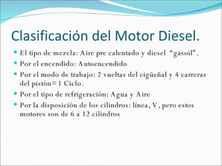 Clasificación del Motor Diesel.  El tipo de mezcla: Aire pre calentado y diesel  “gasoil”.  Por el encendido: Autoencendido  Por el modo de trabajo: 2 vueltas del cigüeñal y 4 carreras del pistón= 1 Ciclo. Por el tipo de refrigeración: Agua y Aire Por la disposición de los cilindros: línea, V, pero estos motores son de 6 a 12 cilindros 