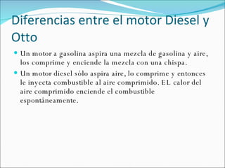 Diferencias entre el motor Diesel y Otto Un motor a gasolina aspira una mezcla de gasolina y aire, los comprime y enciende la mezcla con una chispa.  Un motor diesel sólo aspira aire, lo comprime y entonces le inyecta combustible al aire comprimido. EL calor del aire comprimido enciende el combustible espontáneamente. 