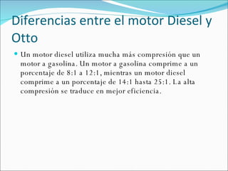 Diferencias entre el motor Diesel y Otto Un motor diesel utiliza mucha más compresión que un motor a gasolina. Un motor a gasolina comprime a un porcentaje de 8:1 a 12:1, mientras un motor diesel comprime a un porcentaje de 14:1 hasta 25:1. La alta compresión se traduce en mejor eficiencia. 