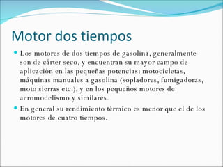 Motor dos tiempos Los motores de dos tiempos de gasolina, generalmente son de cárter seco, y encuentran su mayor campo de aplicación en las pequeñas potencias: motocicletas, máquinas manuales a gasolina (sopladores, fumigadoras, moto sierras etc.), y en los pequeños motores de aeromodelismo y similares. En general su rendimiento térmico es menor que el de los motores de cuatro tiempos.  