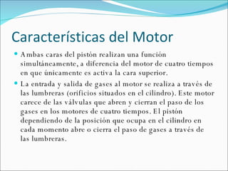 Características del Motor Ambas caras del pistón realizan una función simultáneamente, a diferencia del motor de cuatro tiempos en que únicamente es activa la cara superior. La entrada y salida de gases al motor se realiza a través de las lumbreras (orificios situados en el cilindro). Este motor carece de las válvulas que abren y cierran el paso de los gases en los motores de cuatro tiempos. El pistón dependiendo de la posición que ocupa en el cilindro en cada momento abre o cierra el paso de gases a través de las lumbreras. 