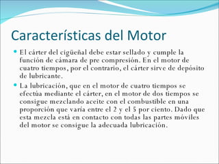 Características del Motor El cárter del cigüeñal debe estar sellado y cumple la función de cámara de pre compresión. En el motor de cuatro tiempos, por el contrario, el cárter sirve de depósito de lubricante. La lubricación, que en el motor de cuatro tiempos se efectúa mediante el cárter, en el motor de dos tiempos se consigue mezclando aceite con el combustible en una proporción que varía entre el 2 y el 5 por ciento. Dado que esta mezcla está en contacto con todas las partes móviles del motor se consigue la adecuada lubricación. 