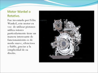 Fue inventado por Félix Wankel, este motor en vez  de utilizar pistones utiliza rotores particularmente tiene un manera interesante de funcionamiento es de modo suave, silencioso y fiable, gracias a la simplicidad de su diseño. 