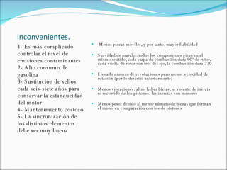 Inconvenientes. 1- Es más complicado controlar el nivel de emisiones contaminantes 2- Alto consumo de gasolina 3- Sustitución de sellos cada seis-siete años para conservar la estanqueidad del motor 4- Mantenimiento costoso 5- La sincronización de los distintos elementos debe ser muy buena  Menos piezas móviles, y por tanto, mayor fiabilidad Suavidad de marcha: todos los componentes giran en el mismo sentido, cada etapa de combustión dura 90º de rotor, cada vuelta de rotor son tres del eje, la combustión dura 270 Elevado número de revoluciones pero menor velocidad de rotación (por lo descrito anteriormente) Menos vibraciones: al no haber bielas, ni volante de inercia ni recorrido de los pistones, las inercias son menores Menos peso: debido al menor número de piezas que forman el motor en comparación con los de pistones 