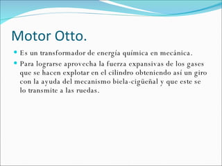 Motor Otto. Es un transformador de energía química en mecánica.  Para lograrse aprovecha la fuerza expansivas de los gases que se hacen explotar en el cilindro obteniendo así un giro con la ayuda del mecanismo biela-cigüeñal y que este se lo transmite a las ruedas. 