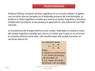 TRANSFORMADOR

  Produce FEM por variación de flujo magnético en un circuito estático: al aplicar
  una corriente alterna (variable) en el bobinado primario del transformador, se
  produce un flujo magnético variable que recorre el núcleo magnético y atraviesa
  el bobinado secundario, lo que provoca la aparición en esta bobina de una FEM
  inducida.

  La transferencia de energía eléctrica entre ambos bobinados se realiza a través
  del campo magnético variable que recorre el núcleo, por lo que no es necesaria
  la conexión eléctrica entre ellos. UN transformador solo puede funcionar en
  corriente alterna CA.




                               MOTORES, TRANSFORMADORES Y
BNRA
                                      APLICACIONES
 
