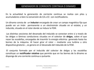GENERADOR DE CORRIENTE CONTINUA O DINAMO


En la actualidad la generación de corriente continua se realiza con pilas y
acumuladores o bien la conversión de CA a CC con rectificadores.

Un dínamo consta de un inductor encargado de crear un campo magnético fijo que
puede ser un imán permanente o un electroimán situado en el estator, y un
inducido, situado en el rotor donde se induce la FEM.

 Las distintas secciones del devanado del inducido se conectan entre sí a través de
las delgas o láminas conductoras situadas en el colector de delgas, sobre el que
rozan las escobillas, encargadas de trasmitir la energía eléctrica generada hasta los
bornes de la máquina. Al hacer girar el rotor – mediante una turbina u otro
dispositivo giratorio -, se genera en el devanado del inducido de la FEM.

 El conjunto formado por el inducido del colector de delgas y las escobillas
constituye un rectificador rotativo que permite que en los bornes de la dínamo se
disponga de una corriente continua o pulsante.



                               MOTORES, TRANSFORMADORES Y
BNRA
                                      APLICACIONES
 