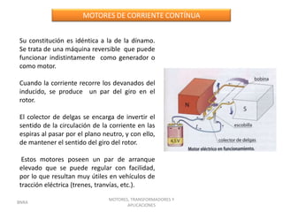 MOTORES DE CORRIENTE CONTÍNUA


Su constitución es idéntica a la de la dínamo.
Se trata de una máquina reversible que puede
funcionar indistintamente como generador o
como motor.

Cuando la corriente recorre los devanados del
inducido, se produce un par del giro en el
rotor.

El colector de delgas se encarga de invertir el
sentido de la circulación de la corriente en las
espiras al pasar por el plano neutro, y con ello,
de mantener el sentido del giro del rotor.

 Estos motores poseen un par de arranque
elevado que se puede regular con facilidad,
por lo que resultan muy útiles en vehículos de
tracción eléctrica (trenes, tranvías, etc.).
                                MOTORES, TRANSFORMADORES Y
BNRA
                                       APLICACIONES
 