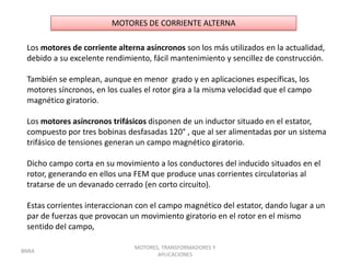 MOTORES DE CORRIENTE ALTERNA

 Los motores de corriente alterna asíncronos son los más utilizados en la actualidad,
 debido a su excelente rendimiento, fácil mantenimiento y sencillez de construcción.

 También se emplean, aunque en menor grado y en aplicaciones específicas, los
 motores síncronos, en los cuales el rotor gira a la misma velocidad que el campo
 magnético giratorio.

 Los motores asíncronos trifásicos disponen de un inductor situado en el estator,
 compuesto por tres bobinas desfasadas 120° , que al ser alimentadas por un sistema
 trifásico de tensiones generan un campo magnético giratorio.

 Dicho campo corta en su movimiento a los conductores del inducido situados en el
 rotor, generando en ellos una FEM que produce unas corrientes circulatorias al
 tratarse de un devanado cerrado (en corto circuito).

 Estas corrientes interaccionan con el campo magnético del estator, dando lugar a un
 par de fuerzas que provocan un movimiento giratorio en el rotor en el mismo
 sentido del campo,

                               MOTORES, TRANSFORMADORES Y
BNRA
                                      APLICACIONES
 