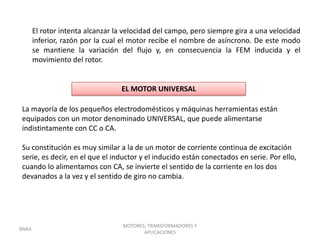 El rotor intenta alcanzar la velocidad del campo, pero siempre gira a una velocidad
       inferior, razón por la cual el motor recibe el nombre de asíncrono. De este modo
       se mantiene la variación del flujo y, en consecuencia la FEM inducida y el
       movimiento del rotor.


                                  EL MOTOR UNIVERSAL

La mayoría de los pequeños electrodomésticos y máquinas herramientas están
equipados con un motor denominado UNIVERSAL, que puede alimentarse
indistintamente con CC o CA.

Su constitución es muy similar a la de un motor de corriente continua de excitación
serie, es decir, en el que el inductor y el inducido están conectados en serie. Por ello,
cuando lo alimentamos con CA, se invierte el sentido de la corriente en los dos
devanados a la vez y el sentido de giro no cambia.




                                   MOTORES, TRANSFORMADORES Y
BNRA
                                          APLICACIONES
 
