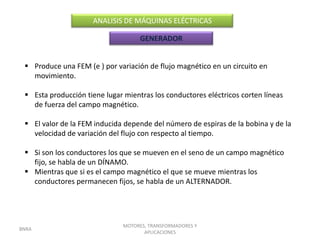 ANALISIS DE MÁQUINAS ELÉCTRICAS

                                    GENERADOR


  Produce una FEM (e ) por variación de flujo magnético en un circuito en
   movimiento.

  Esta producción tiene lugar mientras los conductores eléctricos corten líneas
   de fuerza del campo magnético.

  El valor de la FEM inducida depende del número de espiras de la bobina y de la
   velocidad de variación del flujo con respecto al tiempo.

  Si son los conductores los que se mueven en el seno de un campo magnético
   fijo, se habla de un DÍNAMO.
  Mientras que si es el campo magnético el que se mueve mientras los
   conductores permanecen fijos, se habla de un ALTERNADOR.




                               MOTORES, TRANSFORMADORES Y
BNRA
                                      APLICACIONES
 