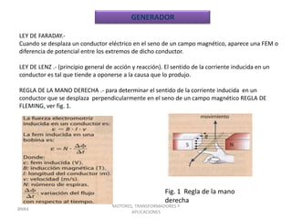GENERADOR

LEY DE FARADAY.-
Cuando se desplaza un conductor eléctrico en el seno de un campo magnético, aparece una FEM o
diferencia de potencial entre los extremos de dicho conductor.

LEY DE LENZ .- (principio general de acción y reacción). El sentido de la corriente inducida en un
conductor es tal que tiende a oponerse a la causa que lo produjo.

REGLA DE LA MANO DERECHA .- para determinar el sentido de la corriente inducida en un
conductor que se desplaza perpendicularmente en el seno de un campo magnético REGLA DE
FLEMING, ver fig. 1.




                                                         Fig. 1 Regla de la mano
                                                         derecha
                                    MOTORES, TRANSFORMADORES Y
BNRA
                                           APLICACIONES
 