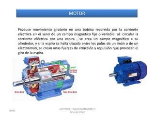 MOTOR


       Produce movimiento giratorio en una bobina recorrida por la corriente
       eléctrica en el seno de un campo magnético fijo o variable: al circular la
       corriente eléctrica por una espira , se crea un campo magnético a su
       alrededor, y si la espira se halla situada entre los polos de un imán o de un
       electroimán, se crean unas fuerzas de atracción y repulsión que provocan el
       giro de la espira.




                                 MOTORES, TRANSFORMADORES Y
BNRA
                                        APLICACIONES
 