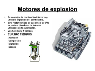 Motores de explosión
•   Es un motor de combustión interna que
    utiliza la explosión del combustible.
•   Este motor llamado de gasolina o de Otto
    es junto el diesel uno de los más
    utilizados en la automoción.
•   Los hay de 2 y 4 tiempos.
•   CUATRO TIEMPOS:
    -Admisión
    -Compresión
    -Explosión
    -Escape
 