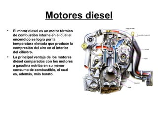 Motores diesel
•   El motor diesel es un motor térmico
    de combustión interna en el cual el
    encendido se logra por la
    temperatura elevada que produce la
    compresión del aire en el interior
    del cilindro.
•   La principal ventaja de los motores
    diésel comparados con los motores
    a gasolina estriba en su menor
    consumo de combustible, el cual
    es, además, más barato.
 