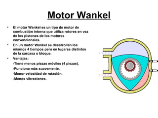 Motor Wankel
•   El motor Wankel es un tipo de motor de
    combustión interna que utiliza rotores en vez
    de los pistones de los motores
    convencionales.
•   En un motor Wankel se desarrollan los
    mismos 4 tiempos pero en lugares distintos
    de la carcasa o bloque.
•   Ventajas:
    -Tiene menos piezas móviles (4 piezas).
    -Funciona más suavemente.
    -Menor velocidad de rotación.
    -Menos vibraciones.
 