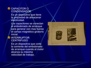 CAPACITOR O
CONDENSADOR
Es un dispositivo que tiene
la propiedad de almacenar
electricidad.
Los capacitores se conectan
al embobinado de arranque
para generar con mas fuerza
el campo magnético giratorio
inicial.
INTERRUPTOR
CENTRIFUGO
Es un dispositivo que corta
la corriente del embobinado
de arranque cuando el motor
alcanza su máxima
velocidad de trabajo.

 