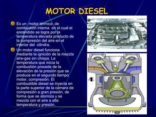 MOTOR DIESEL
Es un motor térmico de
combustión interna en el cual el
encendido se logra por la
temperatura elevada producto de
la compresión del aire en el
interior del cilindro.
Un motor diesel funciona
mediante la ignición de la mezcla
aire-gas sin chispa. La
temperatura que inicia la
combustión procede de la
elevación de la presión que se
produce en el segundo tiempo
motor, compresión. El
combustible diesel se inyecta en
la parte superior de la cámara de
compresión a gran presión, de
forma que se atomiza y se
mezcla con el aire a alta
temperatura y presión.

 