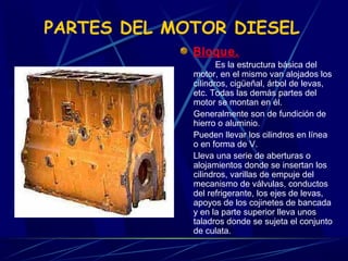 PARTES DEL MOTOR DIESEL
Bloque.
Es la estructura básica del
motor, en el mismo van alojados los
cilindros, cigüeñal, árbol de levas,
etc. Todas las demás partes del
motor se montan en él.
Generalmente son de fundición de
hierro o aluminio.
Pueden llevar los cilindros en línea
o en forma de V.
Lleva una serie de aberturas o
alojamientos donde se insertan los
cilindros, varillas de empuje del
mecanismo de válvulas, conductos
del refrigerante, los ejes de levas,
apoyos de los cojinetes de bancada
y en la parte superior lleva unos
taladros donde se sujeta el conjunto
de culata.

 