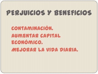 PERJUICIOS Y BENEFICIOS
Contaminación.
Aumentar capital
económico.
Mejorar la vida diaria.

 