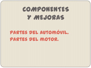 COMPONENTES
Y MEJORAS
Partes del automóvil.
Partes del motor.

 