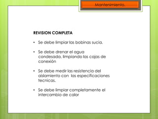 Mantenimiento.

REVISION COMPLETA
• Se debe limpiar las bobinas sucia.
• Se debe drenar el agua
condesada, limpiando las cajas de
conexión
• Se debe medir las resistencia del
aislamiento con las especificaciones
tecnicas.
• Se debe limpiar completamente el
intercambio de calor

 