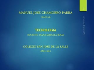 MANUEL JOSE CHAMORRO PARRA
GRADO 5:B
TECNOLOGIA
DOCENTE: DIANA MARCELA ROJAS
COLEGIO SAN JOSE DE LA SALLE
AÑO: 2015
1
 