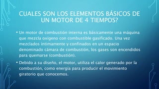 CUALES SON LOS ELEMENTOS BÁSICOS DE
UN MOTOR DE 4 TIEMPOS?
• Un motor de combustión interna es básicamente una máquina
que mezcla oxígeno con combustible gasificado. Una vez
mezclados íntimamente y confinados en un espacio
denominado cámara de combustión, los gases son encendidos
para quemarse (combustión).
• Debido a su diseño, el motor, utiliza el calor generado por la
combustión, como energía para producir el movimiento
giratorio que conocemos.
 