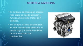 MOTOR A GASOLINA
• En la figura animada que aparece
más abajo se puede apreciar el
funcionamiento del motor de 4
tiempos.
• 1er tiempo: carrera de admisión.
Se abre la vávula de admisión, el
pistón baja y el cilindro se llena
de aire mezclado con
combustible.
 
