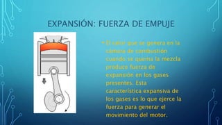 EXPANSIÓN: FUERZA DE EMPUJE
• El calor que se genera en la
cámara de combustión
cuando se quema la mezcla
produce fuerza de
expansión en los gases
presentes. Esta
característica expansiva de
los gases es lo que ejerce la
fuerza para generar el
movimiento del motor.
 
