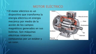 MOTOR ELÉCTRICO
• El motor eléctrico es un
dispositivo que transforma la
energía eléctrica en energía
mecánica por medio de la
acción de los campos
magnéticos generados en sus
bobinas. Son máquinas
eléctricas rotatorias
compuestas por un estátor y
un rotor.
 