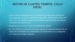 MOTOR DE CUATRO TIEMPOS. CICLO
DIESEL
• Como solo se comprime aire, la relación de compresión puede ser
muy superior a la de los motores de gasolina, alcanzando valores de
entre 12 y 24, mientras que en los motores de ciclo Otto los valores
normales son entorno a 8.
• Esquema p vs. V en un ciclo termodinámico Diésel
• Un ciclo Diésel es una aproximación teórica al comportamiento de un
motor de encendido por compresión. Se representa en un diagrama
p-V como en la figura adjunta.
 